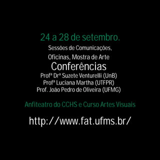 24 a 28 de setembro.
        Sessões de Comunicações,
        Oficinas, Mostra de Arte
         Conferências
     Profª Drª Suzete Venturelli (UnB)
      Profª Luciana Martha (UTFPR)
    Prof. João Pedro de Oliveira (UFMG)

Anfiteatro do CCHS e Curso Artes Visuais

 http://www.fat.ufms.br/
 