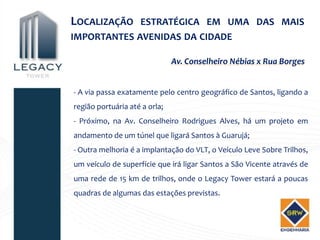 LOCALIZAÇÃO ESTRATÉGICA EM UMA DAS MAIS
IMPORTANTES AVENIDAS DA CIDADE

                               Av. Conselheiro Nébias x Rua Borges


- A via passa exatamente pelo centro geográfico de Santos, ligando a
região portuária até a orla;
- Próximo, na Av. Conselheiro Rodrigues Alves, há um projeto em
andamento de um túnel que ligará Santos à Guarujá;
- Outra melhoria é a implantação do VLT, o Veículo Leve Sobre Trilhos,
um veículo de superfície que irá ligar Santos a São Vicente através de
uma rede de 15 km de trilhos, onde o Legacy Tower estará a poucas
quadras de algumas das estações previstas.
 