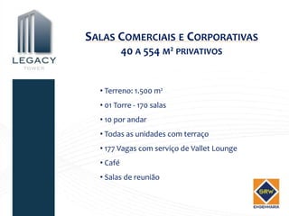 SALAS COMERCIAIS E CORPORATIVAS
           40 A 554 M² PRIVATIVOS


  • Terreno: 1.500 m²
  • 01 Torre - 170 salas
  • 10 por andar
  • Todas as unidades com terraço
  • 177 Vagas com serviço de Vallet Lounge
  • Café
  • Salas de reunião
 