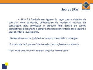 Sobre a SRW


         A SRW foi fundada em Agosto de 1990 com o objetivo de
construir com qualidade, utilizando-se de modernas técnicas de
construção, para privilegiar o produto final dentro de custos
compatíveis, de maneira a sempre proporcionar rentabilidade segura a
seus clientes e investidores.

•Já executou mais de 358.000 m² de área construída e entregue

•Possui mais de 64.000 m² de área de construção em andamento.

•Tem mais de 57.000 m² a serem lançados no mercado.
 