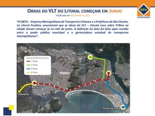 OBRAS DO VLT DO LITORAL COMEÇAM EM JUNHO
                             Publicado em 08, fevereiro, 2012

“A EMTU – Empresa Metropolitana de Transportes Urbanos e a Prefeitura de São Vicente,
no Litoral Paulista, anunciaram que as obras do VLT – Veículo Leve sobre Trilhos na
cidade devam começar já no mês de junho. A definição da data foi feita após reunião
entre o poder público municipal e a gerenciadora estadual de transportes
metropolitanos”.
 