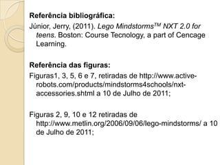 Referência bibliográfica:
Júnior, Jerry, (2011). Lego MindstormsTM NXT 2.0 for
  teens. Boston: Course Tecnology, a part of Cencage
  Learning.

Referência das figuras:
Figuras1, 3, 5, 6 e 7, retiradas de http://www.active-
  robots.com/products/mindstorms4schools/nxt-
  accessories.shtml a 10 de Julho de 2011;

Figuras 2, 9, 10 e 12 retiradas de
  http://www.metlin.org/2006/09/06/lego-mindstorms/ a 10
  de Julho de 2011;
 