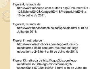 Figura 4, retirada de
   http://www.mooreed.com.au/tabs.asp?DokumentID=
   128&MenuID=2&KategoriID=1&ProductLineID=6 a
   10 de Julho de 2011;

Figura 8, retirada de
   http://www.handsontech.co.za/Specials.html a 10 de
   Julho de 2011;

Figura 11, retirada de
   http://www.electricbricks.com/lego-educativo-
   mindstorms-9648-conjunto-recursos-nxt-lego-
   education-p-249.html a 10 de Julho de 2011;

Figura 13, retirada de http://jogos3ds.com/lego-
   mindstorms/7086-lego-mindstorms-light-
   sensor9844-5702014496217.html a 10 de Julho de
 