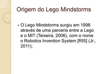Origem do Lego Mindstorms

   O Lego Mindstorms surgiu em 1998
    através de uma parceria entre a Lego
    e o MIT (Teixeira, 2006), com o nome
    o Robotics Invention System [RIS] (Jr.,
    2011);
 