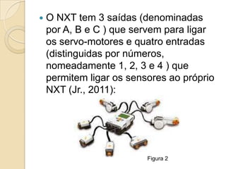    O NXT tem 3 saídas (denominadas
    por A, B e C ) que servem para ligar
    os servo-motores e quatro entradas
    (distinguidas por números,
    nomeadamente 1, 2, 3 e 4 ) que
    permitem ligar os sensores ao próprio
    NXT (Jr., 2011):




                          Figura 2
 