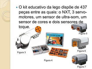    O kit educativo da lego dispõe de 437
    peças entre as quais: o NXT, 3 servo-
    motores, um sensor de ultra-som, um
    sensor de cores e dois sensores de
    toque.
                                    Figura 5




                                   Figura 6
Figura 3


                 Figura 4

                                   Figura 7
 
