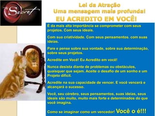 É da mais alta importância se comprometer com seus
projetos. Com seus ideais.
Com sua criatividade. Com seus pensamentos. com suas
ideias.
Pare e pense sobre sua vontade, sobre sua determinação,
sobre seus projetos.
Acredite em Você! Eu Acredito em você!

Nunca desista diante de problemas ou obstáculos,
quaisquer que sejam. Aceite o desafio de um sonho e um
Projeto difícil.
Acredite na sua capacidade de vencer. E você vencerá e
alcançará o sucesso.

Você, seu cérebro, seus pensamentos, suas ideias, seus
ideais são muito, muito mais forte e determinados do que
você imagina.
Como se imaginar como um vencedor!

Você o é!!!

 