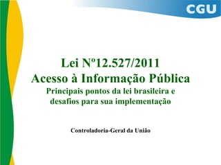 Lei Nº12.527/2011
Acesso à Informação Pública
Principais pontos da lei brasileira e
desafios para sua implementação
Controladoria-Geral da União
 
