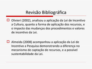 Revisão Bibliográfica <ul><li>Olivieri (2002), analisou a aplicação da Lei de Incentivo a Cultura, quanto a forma de aplic...