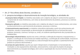 PT&DIT

• Art. 2o Para efeitos deste Decreto, considera-se:
• II - pesquisa tecnológica e desenvolvimento de inovação tecnológica, as atividades de:
   a) pesquisa básica dirigida: os trabalhos executados com o objetivo de adquirir conhecimentos quanto à
      compreensão de novos fenômenos, com vistas ao desenvolvimento de produtos, processos ou sistemas
      inovadores;
   b) pesquisa aplicada: os trabalhos executados com o objetivo de adquirir novos conhecimentos, com vistas
      ao desenvolvimento ou aprimoramento de produtos, processos e sistemas;
   c) desenvolvimento experimental: os trabalhos sistemáticos delineados a partir de conhecimentos pré-
      existentes, visando a comprovação ou demonstração da viabilidade técnica ou funcional de novos
      produtos, processos, sistemas e serviços ou, ainda, um evidente aperfeiçoamento dos já produzidos ou
      estabelecidos;
   d) tecnologia industrial básica: aquelas tais como a aferição e calibração de máquinas e equipamentos, o
      projeto e a confecção de instrumentos de medida específicos, a certificação de conformidade, inclusive os
      ensaios correspondentes, a normalização ou a documentação técnica gerada e o patenteamento do
      produto ou processo desenvolvido; e
   e) serviços de apoio técnico: aqueles que sejam indispensáveis à implantação e à manutenção das
      instalações ou dos equipamentos destinados, exclusivamente, à execução de projetos de pesquisa,
      desenvolvimento ou inovação tecnológica, bem como à capacitação dos recursos humanos a eles
      dedicados;
                                                                                                         11
 
