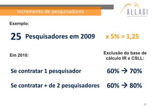 Incremento de pesquisadores

Exemplo:


25    Pesquisadores em 2009         x 5% = 1,25

                                    Exclusão da base de
Em 2010:
                                     cálculo IR e CSLL:


Se contratar 1 pesquisador           60%  70%
Se contratar + de 2 pesquisadores    60%  80%

                                                     15
 