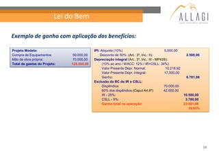 Lei do Bem

Exemplo de ganho com aplicação dos benefícios:

Projeto Modelo:                            IPI: Alíquota (10%)                             5.000,00
Compra de Equipamentos:        50.000,00       Desconto de 50%: (Art.: 3º, Inc.: II):                   2.500,00
Mão de obra própria:           70.000,00   Depreciação integral (Art.: 3º, Inc.: III - MP428):
Total de gastos do Projeto:   120.000,00         (10% ao ano / WACC: 12% / IR+CSLL: 34%)
                                                 Valor Presente Depr. Normal:               10.218,92
                                                 Valor Presente Depr. Integral:            17.000,00
                                                 Ganho:                                                 6.781,08
                                           Exclusão da BC do IR e CSLL:
                                                 Dispêndios:                               70.000,00
                                                 60% dos dispêndios:(Caput Art.8º)         42.000,00
                                                 IR - 25%:                                            10.500,00
                                                 CSLL - 9%:                                            3.780,00
                                                 Ganho total na operação:                             23.561,08
                                                                                                         19,63%




                                                                                                                   19
 