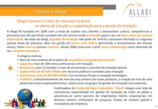 Sobre a Allagi
       Allagi é pioneira e líder de mercado no Brasil
                   na oferta de soluções e capacitação para a gestão da inovação
A Allagi foi fundada em 2004 com a visão de auxiliar seus clientes a desenvolver cultura, competências e
processos que lhe permitam competir em um cenário onde a inovação passa a ser um fator chave do sucesso
empresarial. Na visão da Allagi, a gestão da inovação não pode ser restrita a processos fechados e a algumas
poucas áreas da empresa; deve ser gerido de forma mais aberta permitindo o envolvimento dos demais
atores, tanto internos quanto externos. Desde 2008 conta com o prof. Henry Chesbrough como chairman de
seu conselho consultivo.
       A Allagi já realizou:
       • Mais de uma centena de projetos de consultoria em gestão da inovação
       • Capacitou mais de 500 novos profissionais em inovação
+      • Disseminou para 15 estados e mais de mil pessoas o conceito da inovação aberta,
       • Captou mais de R$ 500 milhões em recursos públicos e privados para inovação
       • Economizou mais de R$ 400 milhões em incentivos fiscais à inovação tecnológica
       • Viabilizou o desenvolvimento de mais de uma centena de novos produtos, a criação de mais de uma
         dezena de novos empreendimentos, novas áreas ou grupos de gestão de inovação nas empresas.
                                   Viabilizadora do Centro de Open Innovation - Brazil, integra uma rede de
                                   consultorias especializada em gestão da inovação ao redor do globo e
                                   posicionou-se como parceira de importantes líderes empresariais em
                                   diversos setores, instituições de pesquisa, fundos de venture capital e
                                   incubadoras de empresas.
                                                                                                               2
 