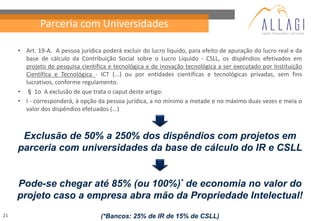 Parceria com Universidades

     • Art. 19-A. A pessoa jurídica poderá excluir do lucro líquido, para efeito de apuração do lucro real e da
       base de cálculo da Contribuição Social sobre o Lucro Líquido - CSLL, os dispêndios efetivados em
       projeto de pesquisa científica e tecnológica e de inovação tecnológica a ser executado por Instituição
       Científica e Tecnológica - ICT (...) ou por entidades científicas e tecnológicas privadas, sem fins
       lucrativos, conforme regulamento.
     • § 1o A exclusão de que trata o caput deste artigo:
     • I - corresponderá, à opção da pessoa jurídica, a no mínimo a metade e no máximo duas vezes e meia o
       valor dos dispêndios efetuados (...)



      Exclusão de 50% a 250% dos dispêndios com projetos em
     parceria com universidades da base de cálculo do IR e CSLL


     Pode-se chegar até 85% (ou 100%)* de economia no valor do
     projeto caso a empresa abra mão da Propriedade Intelectual!
21                                 (*Bancos: 25% de IR de 15% de CSLL)
 