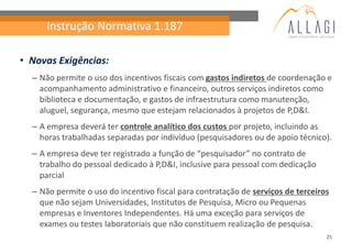 Instrução Normativa 1.187

• Novas Exigências:
  – Não permite o uso dos incentivos fiscais com gastos indiretos de coordenação e
    acompanhamento administrativo e financeiro, outros serviços indiretos como
    biblioteca e documentação, e gastos de infraestrutura como manutenção,
    aluguel, segurança, mesmo que estejam relacionados à projetos de P,D&I.
  – A empresa deverá ter controle analítico dos custos por projeto, incluindo as
    horas trabalhadas separadas por indivíduo (pesquisadores ou de apoio técnico).
  – A empresa deve ter registrado a função de “pesquisador” no contrato de
    trabalho do pessoal dedicado à P,D&I, inclusive para pessoal com dedicação
    parcial
  – Não permite o uso do incentivo fiscal para contratação de serviços de terceiros
    que não sejam Universidades, Institutos de Pesquisa, Micro ou Pequenas
    empresas e Inventores Independentes. Há uma exceção para serviços de
    exames ou testes laboratoriais que não constituem realização de pesquisa.
                                                                                  25
 