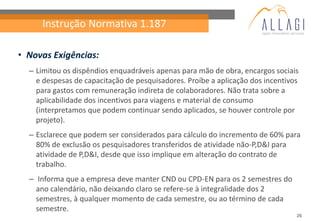 Instrução Normativa 1.187

• Novas Exigências:
  – Limitou os dispêndios enquadráveis apenas para mão de obra, encargos sociais
    e despesas de capacitação de pesquisadores. Proíbe a aplicação dos incentivos
    para gastos com remuneração indireta de colaboradores. Não trata sobre a
    aplicabilidade dos incentivos para viagens e material de consumo
    (interpretamos que podem continuar sendo aplicados, se houver controle por
    projeto).
  – Esclarece que podem ser considerados para cálculo do incremento de 60% para
    80% de exclusão os pesquisadores transferidos de atividade não-P,D&I para
    atividade de P,D&I, desde que isso implique em alteração do contrato de
    trabalho.
  – Informa que a empresa deve manter CND ou CPD-EN para os 2 semestres do
    ano calendário, não deixando claro se refere-se à integralidade dos 2
    semestres, à qualquer momento de cada semestre, ou ao término de cada
    semestre.
                                                                                26
 