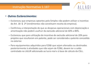 Instrução Normativa 1.187

• Outros Esclarecimentos:
  – Esclareceu que empresas optantes pelo Simples não podem utilizar o incentivo
    do Art. 18 § 2º (rendimentos não constituem receita da empresa).
  – Confirmou a interpretação de que as despesas operacionais com depreciação e
    amortização não podem usufruir da exclusão adicional de 60% a 80%.
  – Esclareceu que para utilização do incentivo de exclusão adicional de 20% para
    projetos que resultaram em patente, pode ser considerada a patente concedida
    no exterior.
  – Para equipamentos adquiridos para P,D&I que sejam alienados ou destinados
    posteriormente à atividades que não sejam de P,D&I, devem ter o saldo
    controlado no LALUR adicionado ao lucro real e à base de cálculo da CSLL.



                                                                                27
 