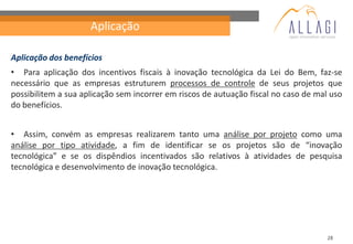 Aplicação

Aplicação dos benefícios
• Para aplicação dos incentivos fiscais à inovação tecnológica da Lei do Bem, faz-se
necessário que as empresas estruturem processos de controle de seus projetos que
possibilitem a sua aplicação sem incorrer em riscos de autuação fiscal no caso de mal uso
do benefícios.


• Assim, convém as empresas realizarem tanto uma análise por projeto como uma
análise por tipo atividade, a fim de identificar se os projetos são de “inovação
tecnológica” e se os dispêndios incentivados são relativos à atividades de pesquisa
tecnológica e desenvolvimento de inovação tecnológica.




                                                                                     28
 
