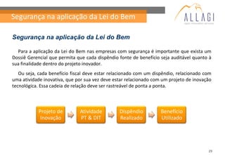 Segurança na aplicação da Lei do Bem

Segurança na aplicação da Lei do Bem

  Para a aplicação da Lei do Bem nas empresas com segurança é importante que exista um
Dossiê Gerencial que permita que cada dispêndio fonte de benefício seja auditável quanto à
sua finalidade dentro do projeto inovador.
   Ou seja, cada benefício fiscal deve estar relacionado com um dispêndio, relacionado com
uma atividade inovativa, que por sua vez deve estar relacionado com um projeto de inovação
tecnológica. Essa cadeia de relação deve ser rastreável de ponta a ponta.



           Projeto de         Atividade         Dispêndio          Benefício
            Inovação          PT & DIT          Realizado          Utilizado




                                                                                        29
 