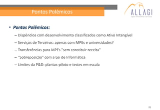 Pontos Polêmicos

• Pontos Polêmicos:
  – Dispêndios com desenvolvimento classificados como Ativo Intangível
  – Serviços de Terceiros: apenas com MPEs e universidades?
  – Transferências para MPEs "sem constituir receita"
  – "Sobreposição" com a Lei de Informática
  – Limites da P&D: plantas-piloto e testes em escala




                                                                         31
 
