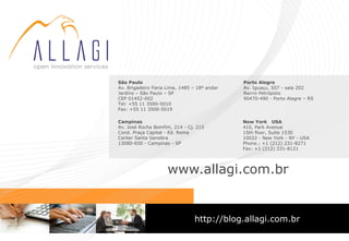 São Paulo                                     Porto Alegre
Av. Brigadeiro Faria Lima, 1485 – 18º andar   Av. Iguaçu, 507 - sala 202
Jardins – São Paulo – SP                      Bairro Petrópolis
CEP 01452-002                                 90470-490 - Porto Alegre – RS
Tel: +55 11 3500-5010
Fax: +55 11 3500-5019

Campinas                                      New York USA
Av. José Rocha Bomfim, 214 - Cj. 215          410, Park Avenue
Cond. Praça Capital - Ed. Roma                15th floor, Suite 1530
Center Santa Genebra                          10022 - New York - NY - USA
13080-650 - Campinas - SP                     Phone.: +1 (212) 231-8271
                                              Fax: +1 (212) 231-8121




                     www.allagi.com.br


                                http://blog.allagi.com.br
 