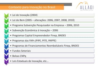 Contexto para Inovação no Brasil

1    • Lei de Inovação (2004)

2    • Lei do Bem (2005 – alterações: 2006, 2007, 2008, 2010)

3    • Programa Subvenção Pesquisador na Empresa – 2006, 2010

4    • Subvenção Econômica à Inovação – 2006

5    • Programas Capital Empreendedor Finep, BNDES

6    • Programas das FAPs (PIPE, PITE, PAPPE)

7    • Programas de Financiamentos Reembolsáveis Finep, BNDES

8    • Fundos Setoriais

9    • Bolsas CNPq

10   • Leis Estaduais de Inovação, etc...
 