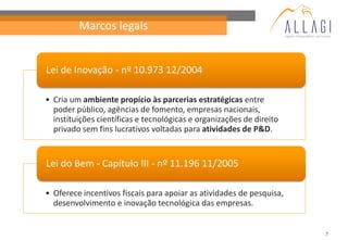 Marcos legais


Lei de Inovação - nº 10.973 12/2004

• Cria um ambiente propício às parcerias estratégicas entre
  poder público, agências de fomento, empresas nacionais,
  instituições científicas e tecnológicas e organizações de direito
  privado sem fins lucrativos voltadas para atividades de P&D.


Lei do Bem - Capítulo III - nº 11.196 11/2005

• Oferece incentivos fiscais para apoiar as atividades de pesquisa,
  desenvolvimento e inovação tecnológica das empresas.


                                                                      7
 