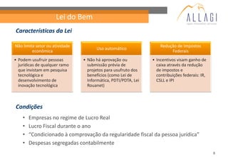 Lei do Bem
Características da Lei

Não limita setor ou atividade                                       Redução de Impostos
                                      Uso automático
         econômica                                                       Federais
• Podem usufruir pessoas        • Não há aprovação ou           • Incentivos visam ganho de
  jurídicas de qualquer ramo      submissão prévia de             caixa através da redução
  que invistam em pesquisa        projetos para usufruto dos      de impostos e
  tecnológica e                   benefícios (como Lei de         contribuições federais: IR,
  desenvolvimento de              Informática, PDTI/PDTA, Lei     CSLL e IPI
  inovação tecnológica            Rouanet)



Condições
    •   Empresas no regime de Lucro Real
    •   Lucro Fiscal durante o ano
    •   “Condicionado à comprovação da regularidade fiscal da pessoa jurídica”
    •   Despesas segregadas contabilmente
                                                                                                8
 