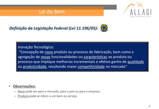 Lei do Bem

Definição da Legislação Federal (Lei 11.196/05):



    Inovação Tecnológica:
     “Concepção de novo produto ou processo de fabricação, bem como a
    agregação de novas funcionalidades ou características ao produto ou
    processo que implique melhorias incrementais e efetivo ganho de qualidade
    ou produtividade, resultando maior competitividade no mercado”



• Observações:
  – Novo pode ser para o mercado, para o país ou para a empresa.
  – Produto pode se referir a um bem ou serviço


                                                                                9
 