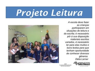 Projeto Leitura
               A escola deve fazer
                        as crianças
                   participarem em
            situações de leitura e
          da escrita; é necessário
              pôr à sua disposição
                 materiais escritos
           variados, é necessário
            ler para elas muitos e
             bons textos para que
             tenham oportunidade
            de conhecer diversos
                           gêneros.
                      Délia Lerner
 