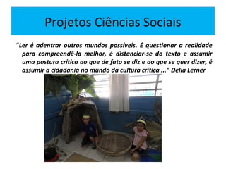 Projetos Ciências Sociais
“Ler é adentrar outros mundos possíveis. É questionar a realidade
  para compreendê-la melhor, é distanciar-se do texto e assumir
  uma postura crítica ao que de fato se diz e ao que se quer dizer, é
  assumir a cidadania no mundo da cultura crítica ...” Delia Lerner
 