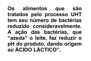 Os alimentos que são
tratados pelo processo UHT
tem seu número de bactérias
reduzido consideravelmente.
A ação das bactérias, que
“azeda” o leite, faz reduzir o
pH do produto, dando origem
ao ÁCIDO LÁCTICO”.
 