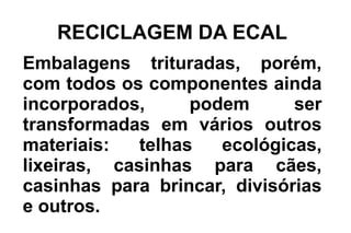 RECICLAGEM DA ECAL
Embalagens trituradas, porém,
com todos os componentes ainda
incorporados, podem ser
transformadas em vários outros
materiais: telhas ecológicas,
lixeiras, casinhas para cães,
casinhas para brincar, divisórias
e outros.
 