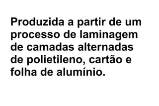 Produzida a partir de um
processo de laminagem
de camadas alternadas
de polietileno, cartão e
folha de alumínio.
 