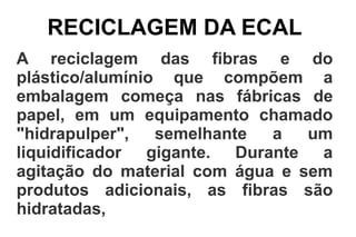 RECICLAGEM DA ECAL
A reciclagem das fibras e do
plástico/alumínio que compõem a
embalagem começa nas fábricas de
papel, em um equipamento chamado
"hidrapulper", semelhante a um
liquidificador gigante. Durante a
agitação do material com água e sem
produtos adicionais, as fibras são
hidratadas,
 