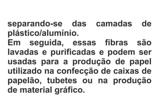 separando-se das camadas de
plástico/alumínio.
Em seguida, essas fibras são
lavadas e purificadas e podem ser
usadas para a produção de papel
utilizado na confecção de caixas de
papelão, tubetes ou na produção
de material gráfico.
 
