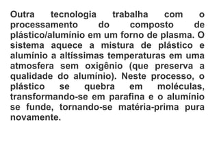 Outra tecnologia trabalha com o
processamento do composto de
plástico/alumínio em um forno de plasma. O
sistema aquece a mistura de plástico e
alumínio a altíssimas temperaturas em uma
atmosfera sem oxigênio (que preserva a
qualidade do alumínio). Neste processo, o
plástico se quebra em moléculas,
transformando-se em parafina e o alumínio
se funde, tornando-se matéria-prima pura
novamente.
 