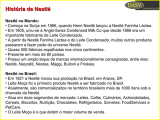 História da NestléHistória da Nestlé
Nestlé no Mundo:
• Começa na Suíça em 1866, quando Henri Nestlé lançou a Nestlé Farinha Láctea.
• Em 1905, uniu-se à Anglo-Swiss Condensed Milk Co que desde 1866 era um
importante fabricante de Leite Condensado.
• A partir da Nestlé Farinha Láctea e do Leite Condensado, muitos outros produtos
passaram a fazer parte do universo Nestlé.
• Quase 500 fábricas espalhadas nos cinco continentes.
• Presente em mais de 80 países.
• Possui um amplo leque de marcas internacionalmente consagradas, entre elas:
Nestlé, Nescafé, Nestea, Maggi, Buitoni e Friskies.
Nestlé no Brasil:
• Em 1921 a Nestlé iniciou sua produção no Brasil, em Araras, SP.
• Leite Moça foi o primeiro produto Nestlé a ser fabricado no Brasil.
• Atualmente, são comercializados no território brasileiro mais de 1000 itens sob a
chancela da Nestlé.
• Atua em doze segmentos de mercado: Leites, Cafés, Culinários, Achocolatados,
Cereais, Biscoitos, Nutrição, Chocolates, Refrigerados, Sorvetes, FoodServices e
PetCare.
• O Leite Moça é o que detém o maior volume de venda.
 