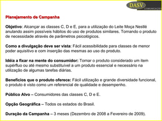 Planejamento de CampanhaPlanejamento de Campanha
ObjetivoObjetivo:: Alcançar as classes C, D e E, para a utilização do Leite Moça Nestlé
anulando assim possíveis hábitos do uso de produtos similares. Tornando o produto
de necessidade através de parâmetros psicológicos.
Como a divulgação deve ser vistaComo a divulgação deve ser vista:: Fácil acessibilidade para classes de menor
poder aquisitivo e com inserção das mesmas ao uso do produto.
Idéia a fixar na mente do consumidor:Idéia a fixar na mente do consumidor: Tornar o produto considerado um item
supérfluo ou até mesmo substituível a um produto essencial e necessário na
utilização de algumas tarefas diárias.
Benefícios que o produto oferece:Benefícios que o produto oferece: Fácil utilização e grande diversidade funcional,
o produto é visto como um referencial de qualidade e desempenho.
Público AlvoPúblico Alvo –– Consumidores das classes C, D e E.
Opção GeográficaOpção Geográfica –– Todos os estados do Brasil.
Duração da CampanhaDuração da Campanha –– 3 meses (Dezembro de 2008 a Fevereiro de 2009).
 