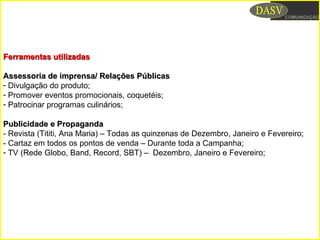 Ferramentas utilizadasFerramentas utilizadas
Assessoria de imprensa/ Relações PúblicasAssessoria de imprensa/ Relações Públicas
- Divulgação do produto;
- Promover eventos promocionais, coquetéis;
- Patrocinar programas culinários;
Publicidade e PropagandaPublicidade e Propaganda
- Revista (Tititi, Ana Maria) – Todas as quinzenas de Dezembro, Janeiro e Fevereiro;
- Cartaz em todos os pontos de venda – Durante toda a Campanha;
- TV (Rede Globo, Band, Record, SBT) – Dezembro, Janeiro e Fevereiro;
 