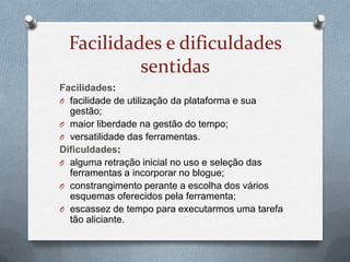 Facilidades e dificuldades
sentidas
Facilidades:
O facilidade de utilização da plataforma e sua
gestão;
O maior liberdade na gestão do tempo;
O versatilidade das ferramentas.
Dificuldades:
O alguma retração inicial no uso e seleção das
ferramentas a incorporar no blogue;
O constrangimento perante a escolha dos vários
esquemas oferecidos pela ferramenta;
O escassez de tempo para executarmos uma tarefa
tão aliciante.
 