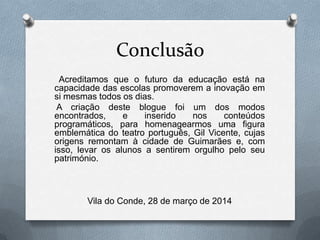 Conclusão
Acreditamos que o futuro da educação está na
capacidade das escolas promoverem a inovação em
si mesmas todos os dias.
A criação deste blogue foi um dos modos
encontrados, e inserido nos conteúdos
programáticos, para homenagearmos uma figura
emblemática do teatro português, Gil Vicente, cujas
origens remontam à cidade de Guimarães e, com
isso, levar os alunos a sentirem orgulho pelo seu
património.
Vila do Conde, 28 de março de 2014
 