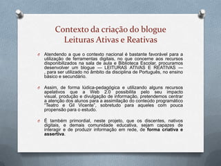 Contexto da criação do blogue
Leituras Ativas e Reativas
O Atendendo a que o contexto nacional é bastante favorável para a
utilização de ferramentas digitais, no que concerne aos recursos
disponibilizados na sala de aula e Biblioteca Escolar, procuramos
desenvolver um blogue — LEITURAS ATIVAS E REATIVAS —
, para ser utilizado no âmbito da disciplina de Português, no ensino
básico e secundário.
O Assim, de forma lúdica-pedagógica e utilizando alguns recursos
apelativos que a Web 2.0 possibilita pelo seu impacto
visual, produção e divulgação de informação, pretendemos centrar
a atenção dos alunos para a assimilação do conteúdo programático
“Teatro e Gil Vicente”, sobretudo para aqueles com pouca
propensão para o estudo.
O É também primordial, neste projeto, que os discentes, nativos
digitais, e demais comunidade educativa, sejam capazes de
interagir e de produzir informação em rede, de forma criativa e
assertiva.
 