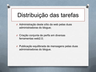 Distribuição das tarefas
O Administração deste sítio da web pelas duas
administradoras do blogue;
O Criação conjunta de perfis em diversas
ferramentas web2.0;
O Publicação equilibrada de mensagens pelas duas
administradoras do blogue.
 
