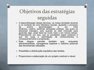 Objetivos das estratégias
seguidas
O A disponibilização destas técnicas, na nossa atividade docente
e no contexto de uma biblioteca escolar, ajudarão o processo
de ensino aprendizagem a ser mais
dinâmico, criativo, existindo atividades práticas, nas quais os
discentes interajam, pois quando se está motivado para
aprender algo, pode fazer-se muito mais e em menos tempo.
Pretendemos, por isso, que os resultados sejam positivos e
que daí surja a assimilação de conhecimentos e
consequentemente a progressão.
O Este blogue permite também que, enquanto
administradoras, consigamos explorar o máximo possível
das ferramentas utilizadas.
O Possibilita a distribuição equitativa das tarefas.
O Proporciona a elaboração de um projeto credível e viável.
 