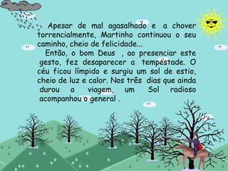 Apesar de mal agasalhado e  a chover
torrencialmente, Martinho continuou o seu
caminho, cheio de felicidade...
Então, o bom Deus  , ao presenciar este
 gesto, fez desaparecer a  tempestade. O
céu ficou límpido e surgiu um sol de estio,
cheio de luz e calor. Nos três  dias que ainda
 durou a  viagem, um  Sol radioso
 acompanhou o general .
 