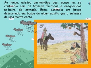 Ao longe, avistou um mendigo que, quase nu, se
confundia com os troncos mirrados e enegrecidos
na beira da estrada. Este, estendia um braço
descarnado em busca de algum auxílio que o salvasse
de uma morte certa.
 
