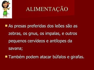 ALIMENTAÇÃO As presas preferidas dos leões são as zebras, os gnus, os impalas, e outros pequenos cervídeos e antílopes da savana; Também podem atacar búfalos e girafas. 