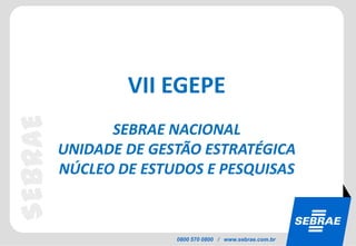 VII EGEPE
SEBRAE


               SEBRAE NACIONAL
         UNIDADE DE GESTÃO ESTRATÉGICA
         NÚCLEO DE ESTUDOS E PESQUISAS



                       0800 570 0800 / www.sebrae.com.br
 