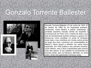 Gonzalo Torrente Ballester (13 de Junho de 1910- 27 de Janeiro de 1999) foi um importante professor, romancista, crítico literário e teatral, dramaturgo e jornalista espanhol. Estudou Direito em Espanha e encontrava-se em Paris com o intento de fazer a sua tese de doutoramento quando começou a guerra civil.  Estreou-se como jornalista no jornal  El Carbayón  tendo dado o seu contributo em muitos outros jornais ao longo dos anos.  Leccionou em universidades em Madrid e Nova Iorque e também em vários liceus espanhóis.  Em 1943 publica o seu primeiro romance,  Javier Mariño , mas a obra é apreendida pela censura vinte dias depois.  O seu trabalho foi reconhecido em diversas áreas, quer na literatura, televisão, ou ainda teatro, tendo sido galardoado inúmeras vezes.  